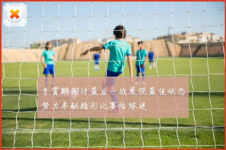 李霄鹏期待最后一战展现最佳状态努力奉献精彩比赛给球迷