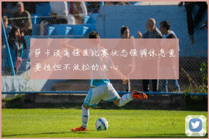 萨卡谈高强度比赛状态强调休息重要性但不放松的决心