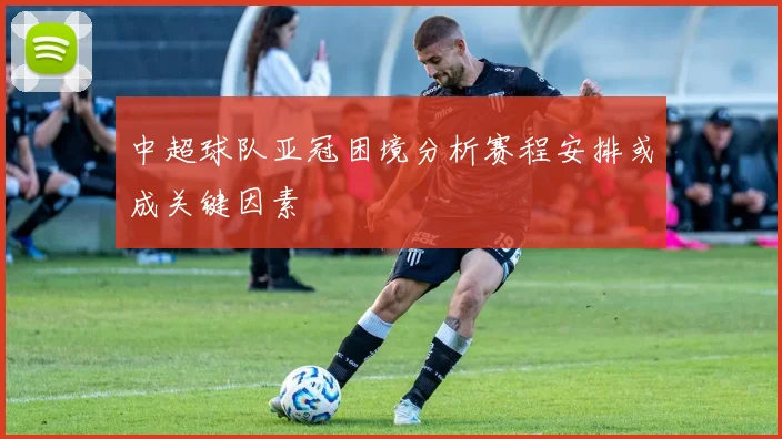 中超球队亚冠困境分析赛程安排或成关键因素