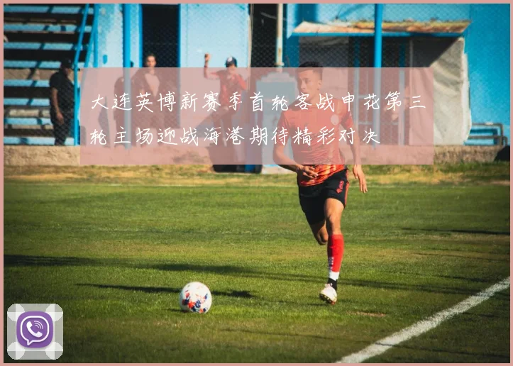 大连英博新赛季首轮客战申花第三轮主场迎战海港期待精彩对决