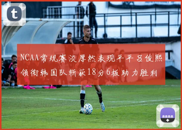 NCAA常规赛淡厚然表现平平吕俊熙领衔韩国队斩获18分6板助力胜利