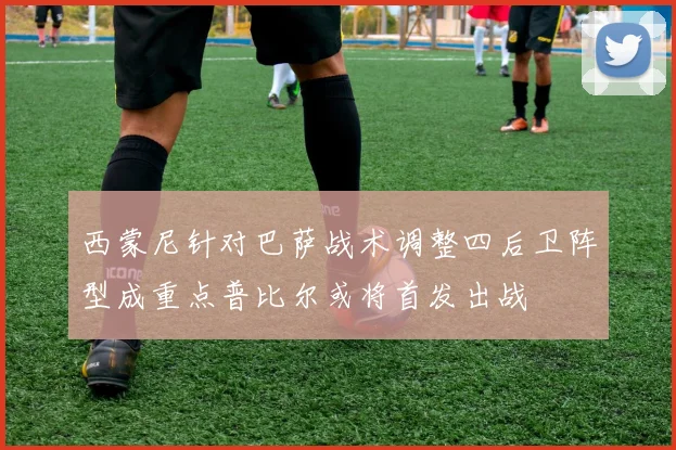 西蒙尼针对巴萨战术调整四后卫阵型成重点普比尔或将首发出战