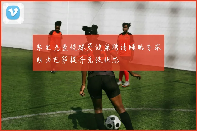 弗里克重视球员健康聘请睡眠专家助力巴萨提升竞技状态