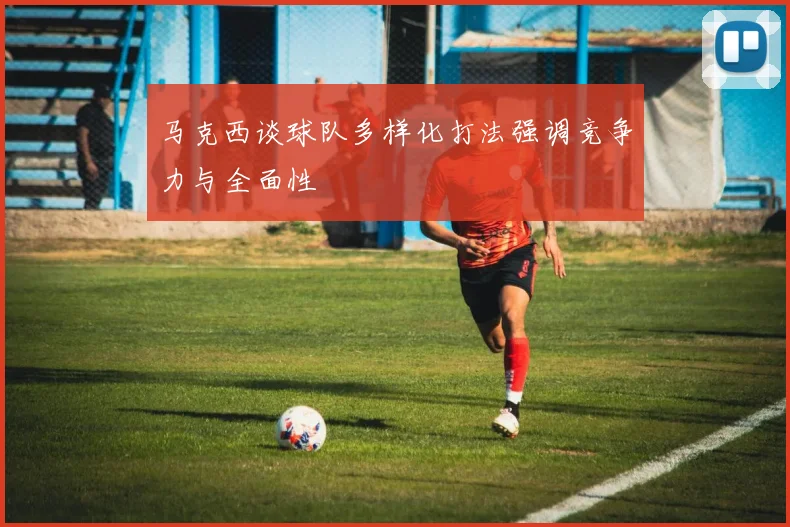马克西谈球队多样化打法强调竞争力与全面性