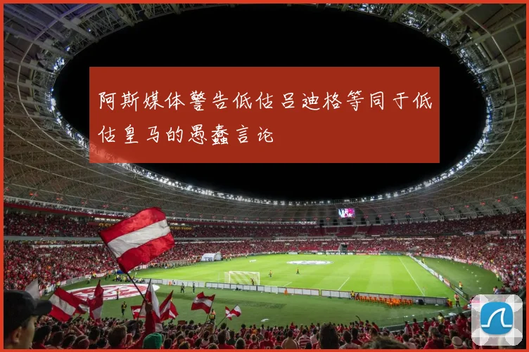 阿斯媒体警告低估吕迪格等同于低估皇马的愚蠢言论