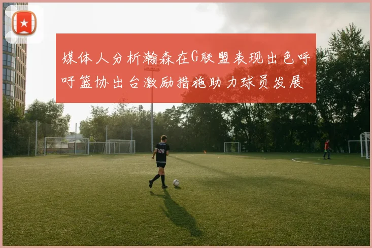媒体人分析瀚森在G联盟表现出色呼吁篮协出台激励措施助力球员发展