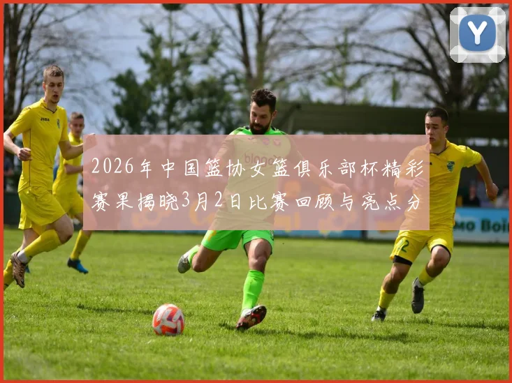 2026年中国篮协女篮俱乐部杯精彩赛果揭晓3月2日比赛回顾与亮点分析