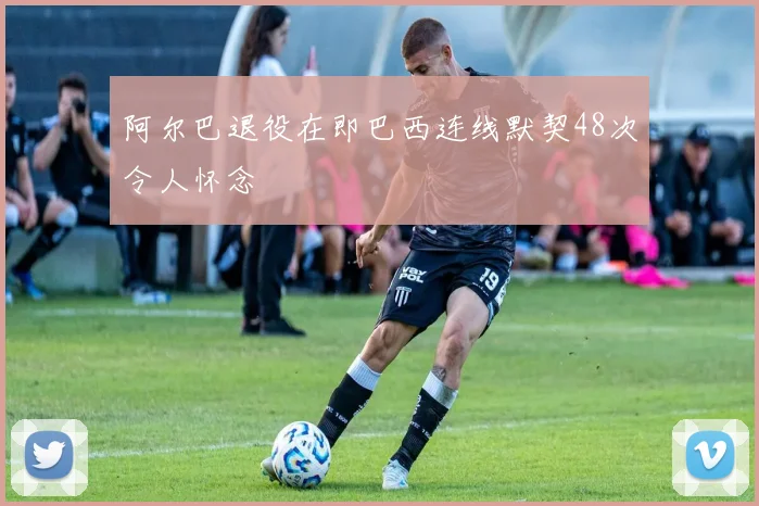 阿尔巴退役在即巴西连线默契48次令人怀念