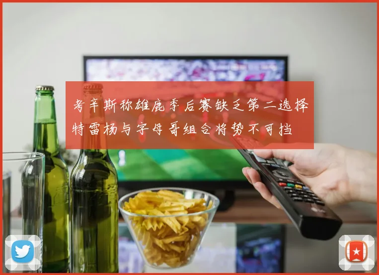 考辛斯称雄鹿季后赛缺乏第二选择特雷杨与字母哥组合将势不可挡