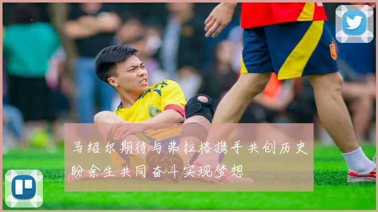 马绍尔期待与弗拉格携手共创历史盼余生共同奋斗实现梦想