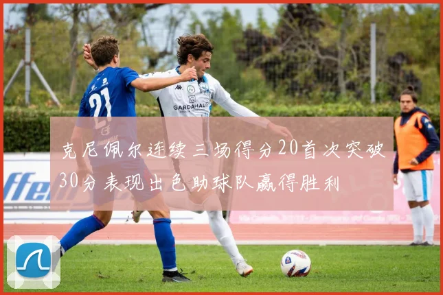 克尼佩尔连续三场得分20首次突破30分表现出色助球队赢得胜利