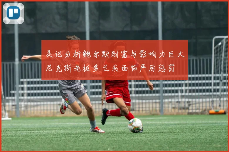 美记分析鲍尔默财富与影响力巨大尼克斯老板多兰或面临严厉惩罚