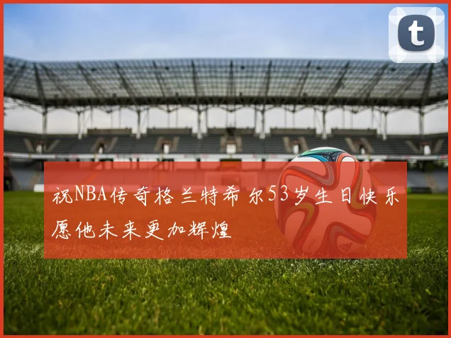 祝NBA传奇格兰特希尔53岁生日快乐愿他未来更加辉煌