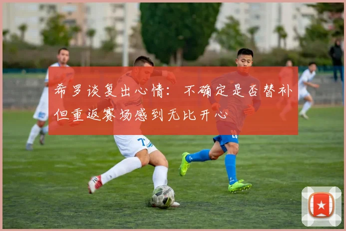希罗谈复出心情：不确定是否替补但重返赛场感到无比开心