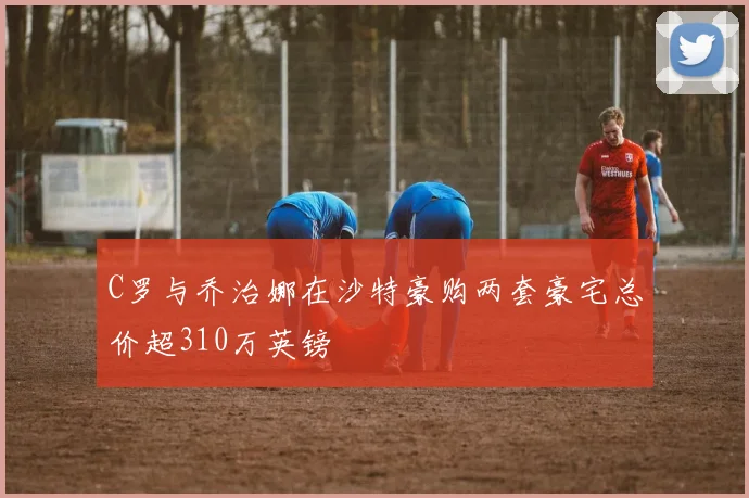 C罗与乔治娜在沙特豪购两套豪宅总价超310万英镑