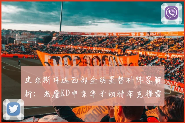 皮尔斯评选西部全明星替补阵容解析：老詹KD申京华子切特布克穆雷的实力对比