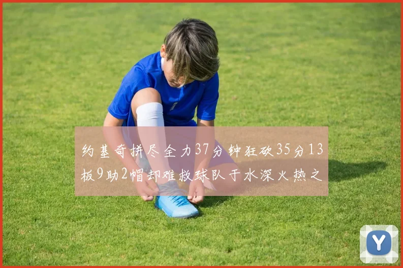 约基奇拼尽全力37分钟狂砍35分13板9助2帽却难救球队于水深火热之中