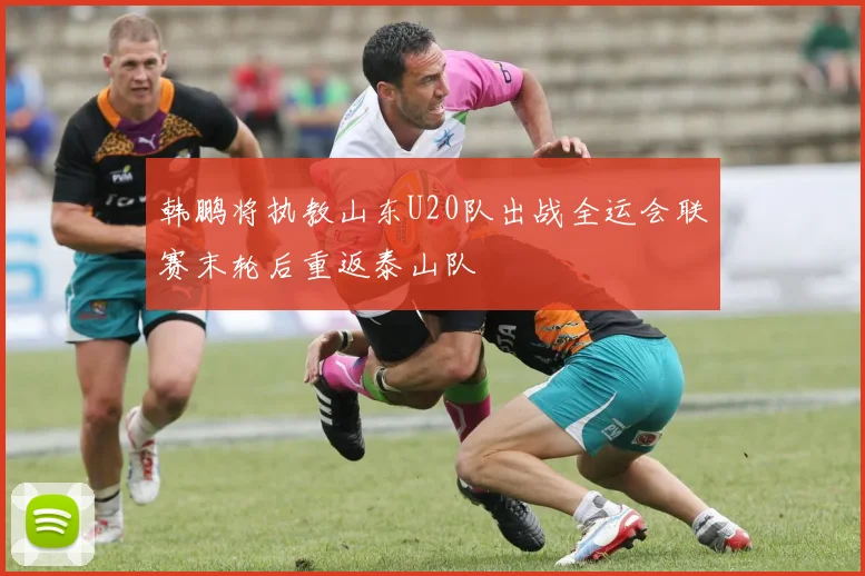韩鹏将执教山东U20队出战全运会联赛末轮后重返泰山队